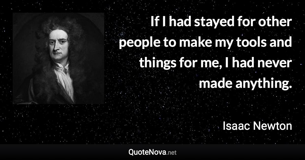 If I had stayed for other people to make my tools and things for me, I had never made anything. - Isaac Newton quote