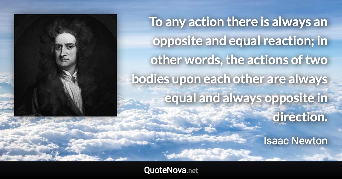 To any action there is always an opposite and equal reaction; in other words, the actions of two bodies upon each other are always equal and always opposite in direction. - Isaac Newton quote