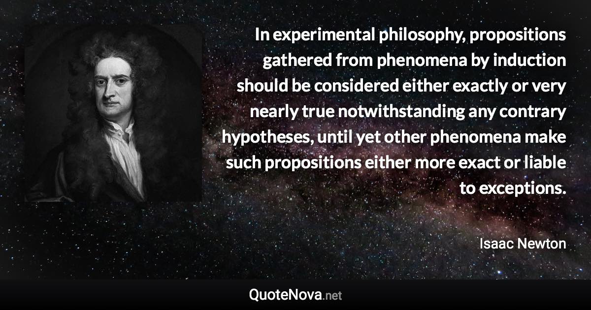 In experimental philosophy, propositions gathered from phenomena by induction should be considered either exactly or very nearly true notwithstanding any contrary hypotheses, until yet other phenomena make such propositions either more exact or liable to exceptions. - Isaac Newton quote