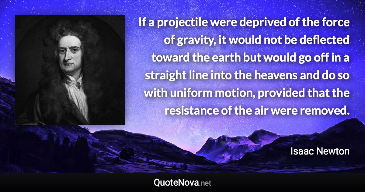 If a projectile were deprived of the force of gravity, it would not be deflected toward the earth but would go off in a straight line into the heavens and do so with uniform motion, provided that the resistance of the air were removed. - Isaac Newton quote