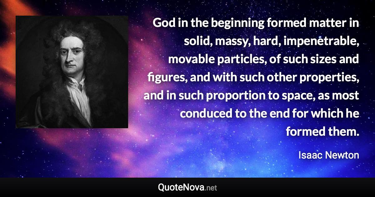 God in the beginning formed matter in solid, massy, hard, impenetrable, movable particles, of such sizes and figures, and with such other properties, and in such proportion to space, as most conduced to the end for which he formed them. - Isaac Newton quote