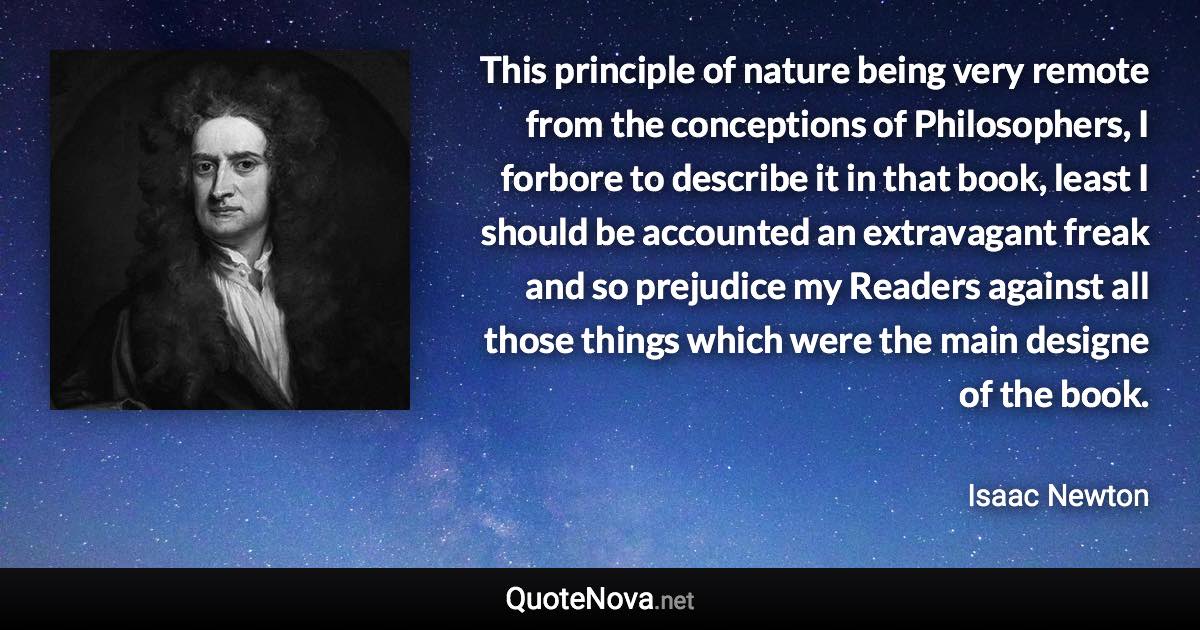 This principle of nature being very remote from the conceptions of Philosophers, I forbore to describe it in that book, least I should be accounted an extravagant freak and so prejudice my Readers against all those things which were the main designe of the book. - Isaac Newton quote