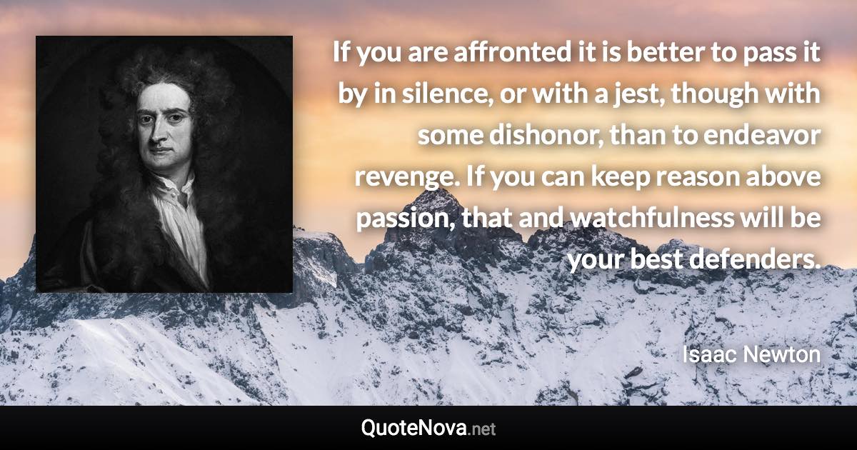 If you are affronted it is better to pass it by in silence, or with a jest, though with some dishonor, than to endeavor revenge. If you can keep reason above passion, that and watchfulness will be your best defenders. - Isaac Newton quote