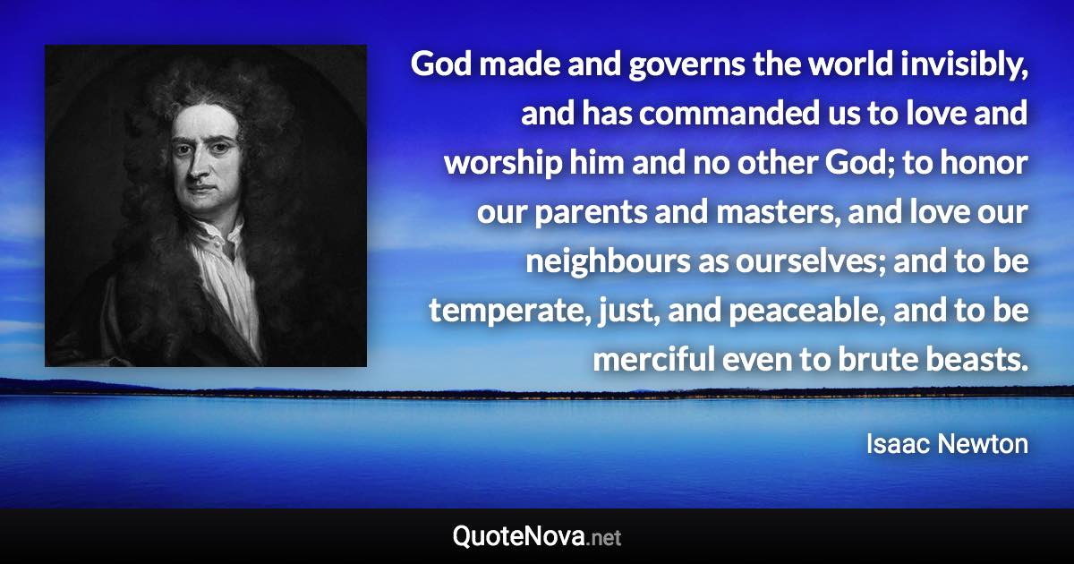 God made and governs the world invisibly, and has commanded us to love and worship him and no other God; to honor our parents and masters, and love our neighbours as ourselves; and to be temperate, just, and peaceable, and to be merciful even to brute beasts. - Isaac Newton quote