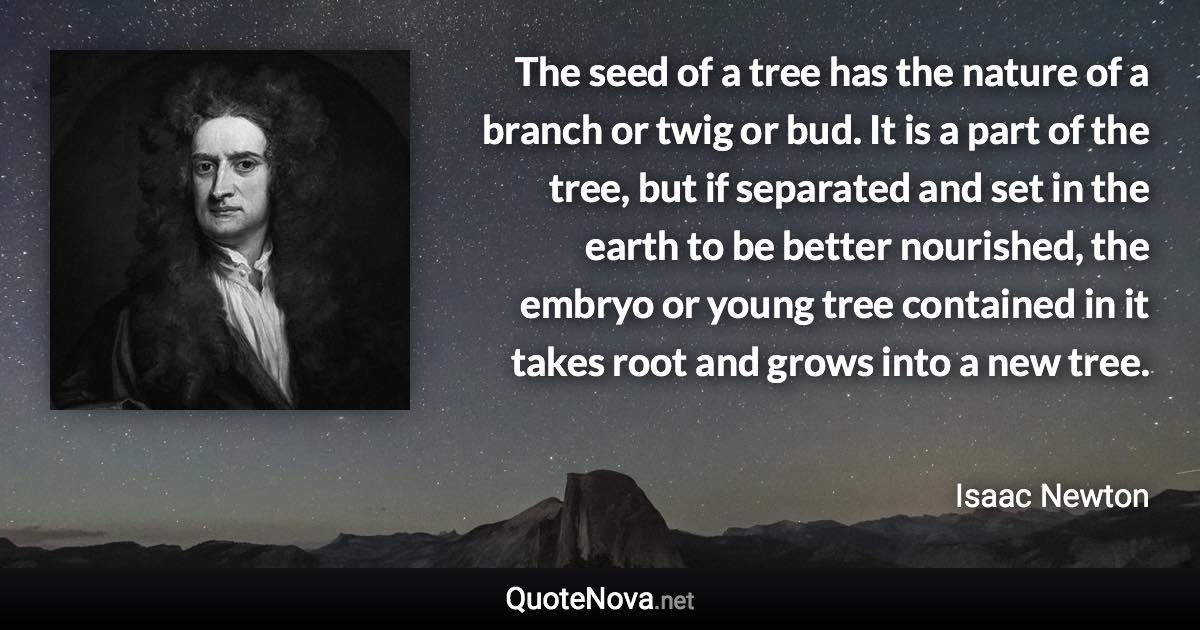 The seed of a tree has the nature of a branch or twig or bud. It is a part of the tree, but if separated and set in the earth to be better nourished, the embryo or young tree contained in it takes root and grows into a new tree. - Isaac Newton quote