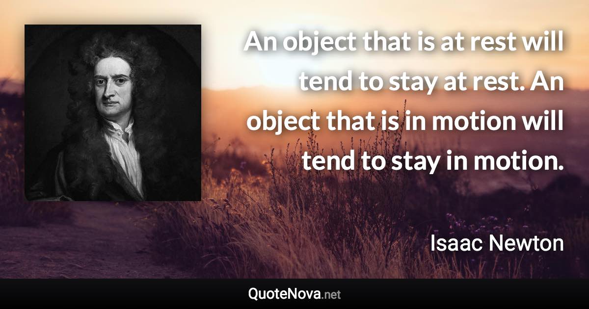 An object that is at rest will tend to stay at rest. An object that is in motion will tend to stay in motion. - Isaac Newton quote