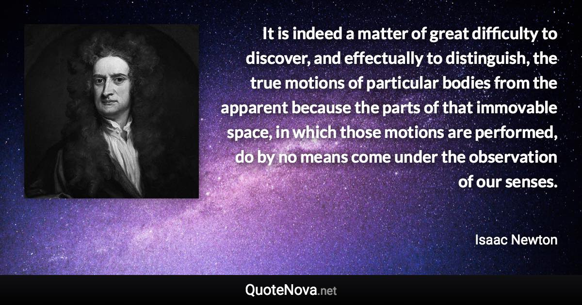 It is indeed a matter of great difficulty to discover, and effectually to distinguish, the true motions of particular bodies from the apparent because the parts of that immovable space, in which those motions are performed, do by no means come under the observation of our senses. - Isaac Newton quote