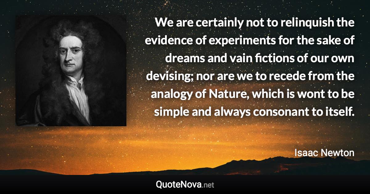 We are certainly not to relinquish the evidence of experiments for the sake of dreams and vain fictions of our own devising; nor are we to recede from the analogy of Nature, which is wont to be simple and always consonant to itself. - Isaac Newton quote