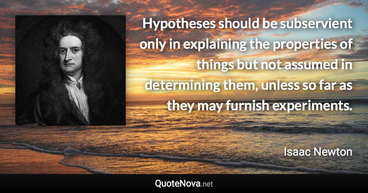 Hypotheses should be subservient only in explaining the properties of things but not assumed in determining them, unless so far as they may furnish experiments. - Isaac Newton quote