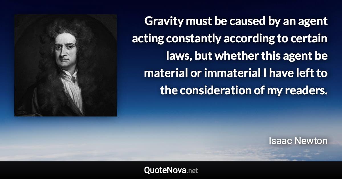 Gravity must be caused by an agent acting constantly according to certain laws, but whether this agent be material or immaterial I have left to the consideration of my readers. - Isaac Newton quote