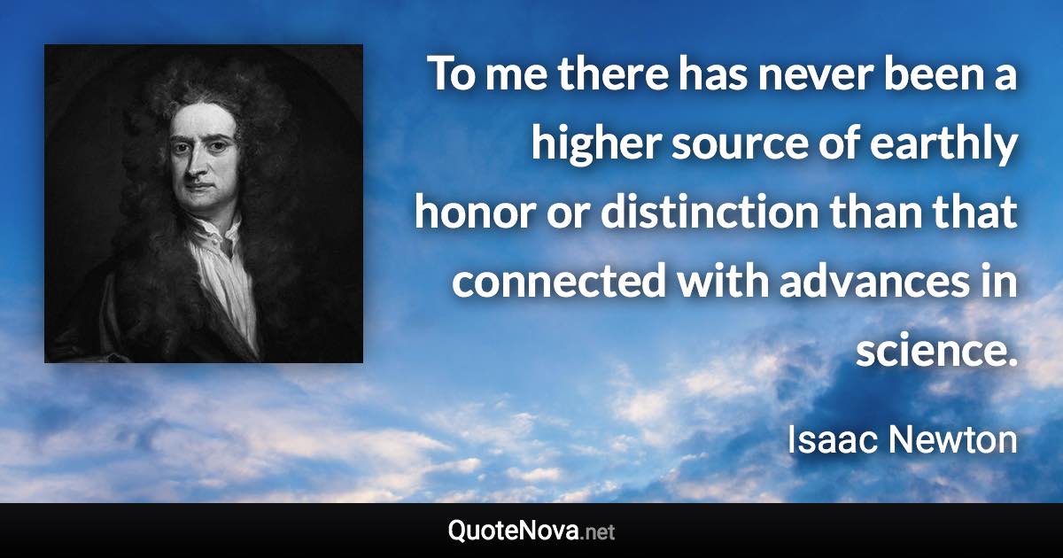 To me there has never been a higher source of earthly honor or distinction than that connected with advances in science. - Isaac Newton quote