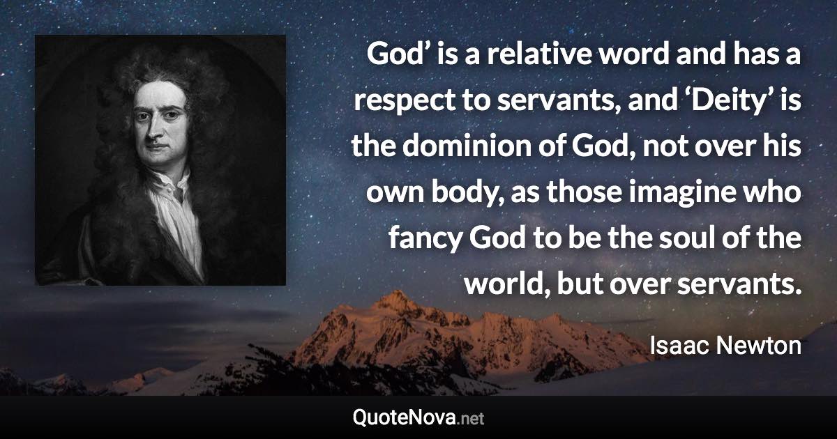 God’ is a relative word and has a respect to servants, and ‘Deity’ is the dominion of God, not over his own body, as those imagine who fancy God to be the soul of the world, but over servants. - Isaac Newton quote