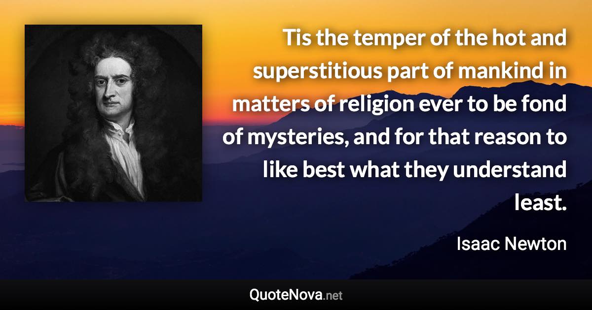 Tis the temper of the hot and superstitious part of mankind in matters of religion ever to be fond of mysteries, and for that reason to like best what they understand least. - Isaac Newton quote