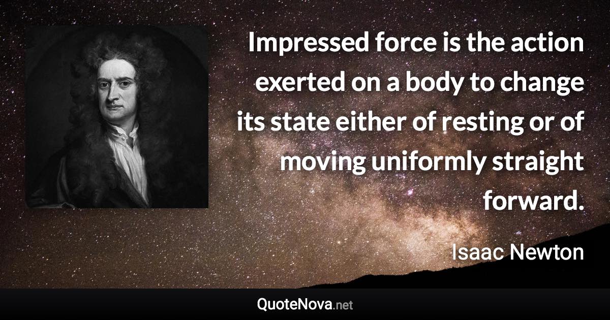 Impressed force is the action exerted on a body to change its state either of resting or of moving uniformly straight forward. - Isaac Newton quote