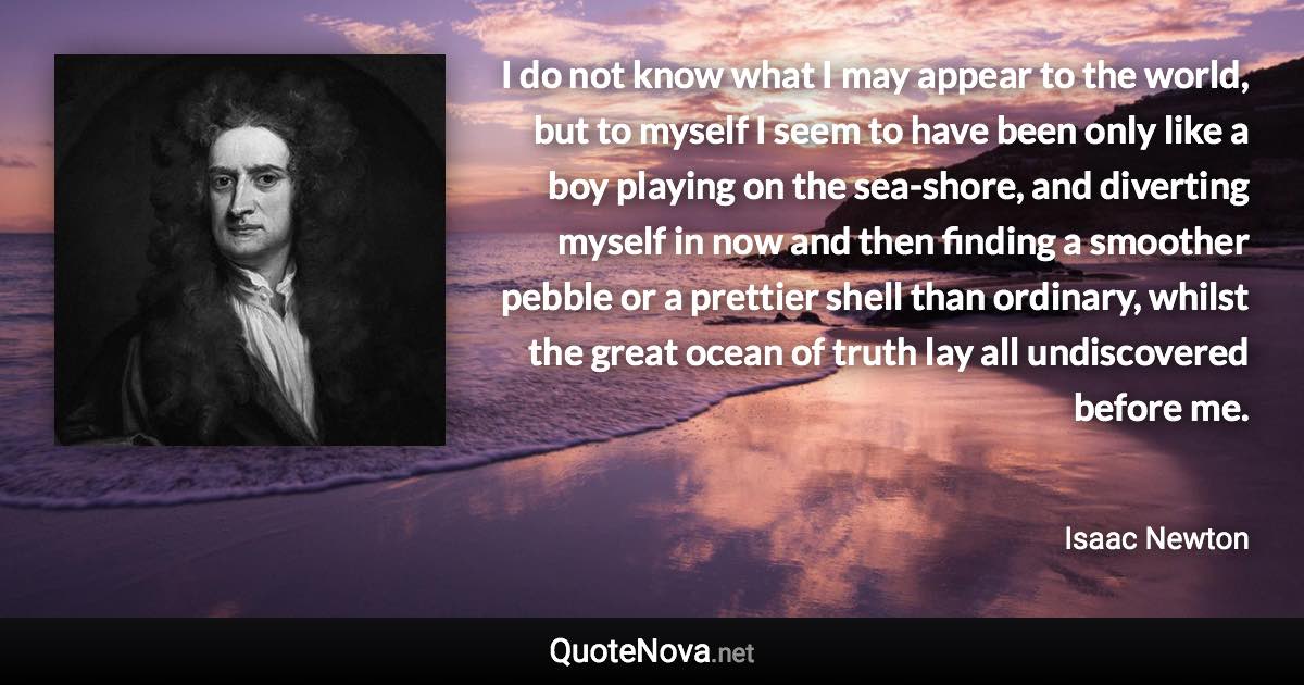 I do not know what I may appear to the world, but to myself I seem to have been only like a boy playing on the sea-shore, and diverting myself in now and then finding a smoother pebble or a prettier shell than ordinary, whilst the great ocean of truth lay all undiscovered before me. - Isaac Newton quote