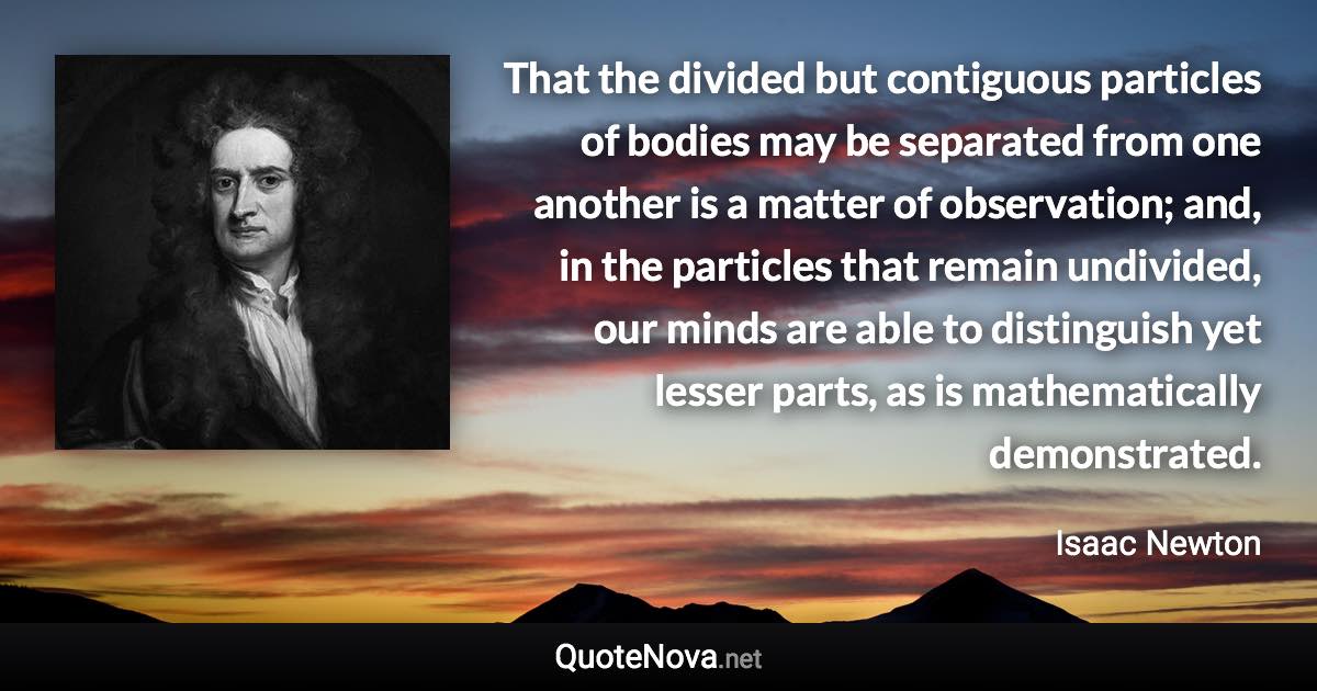 That the divided but contiguous particles of bodies may be separated from one another is a matter of observation; and, in the particles that remain undivided, our minds are able to distinguish yet lesser parts, as is mathematically demonstrated. - Isaac Newton quote