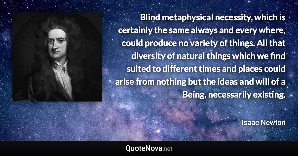 Blind metaphysical necessity, which is certainly the same always and every where, could produce no variety of things. All that diversity of natural things which we find suited to different times and places could arise from nothing but the ideas and will of a Being, necessarily existing. - Isaac Newton quote