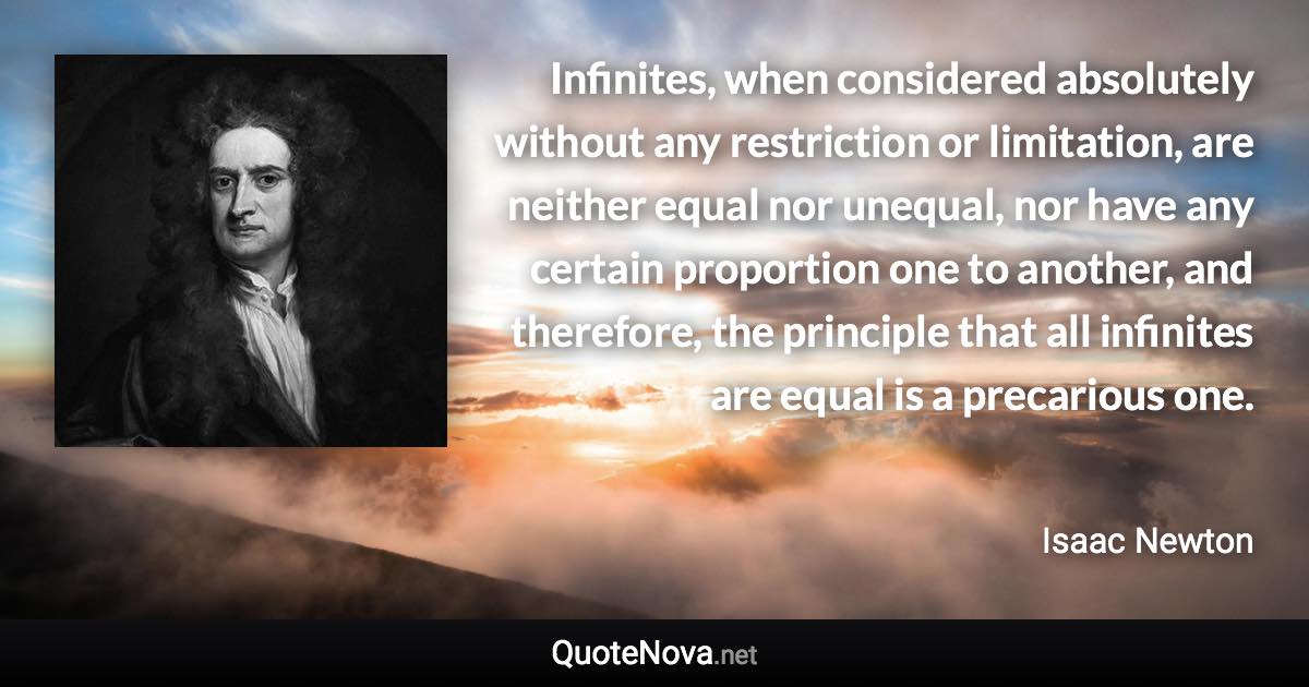 Infinites, when considered absolutely without any restriction or limitation, are neither equal nor unequal, nor have any certain proportion one to another, and therefore, the principle that all infinites are equal is a precarious one. - Isaac Newton quote