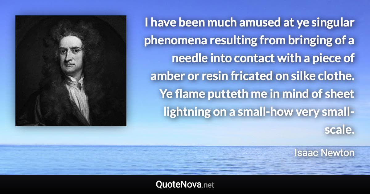 I have been much amused at ye singular phenomena resulting from bringing of a needle into contact with a piece of amber or resin fricated on silke clothe. Ye flame putteth me in mind of sheet lightning on a small-how very small-scale. - Isaac Newton quote