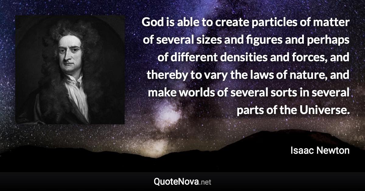 God is able to create particles of matter of several sizes and figures and perhaps of different densities and forces, and thereby to vary the laws of nature, and make worlds of several sorts in several parts of the Universe. - Isaac Newton quote