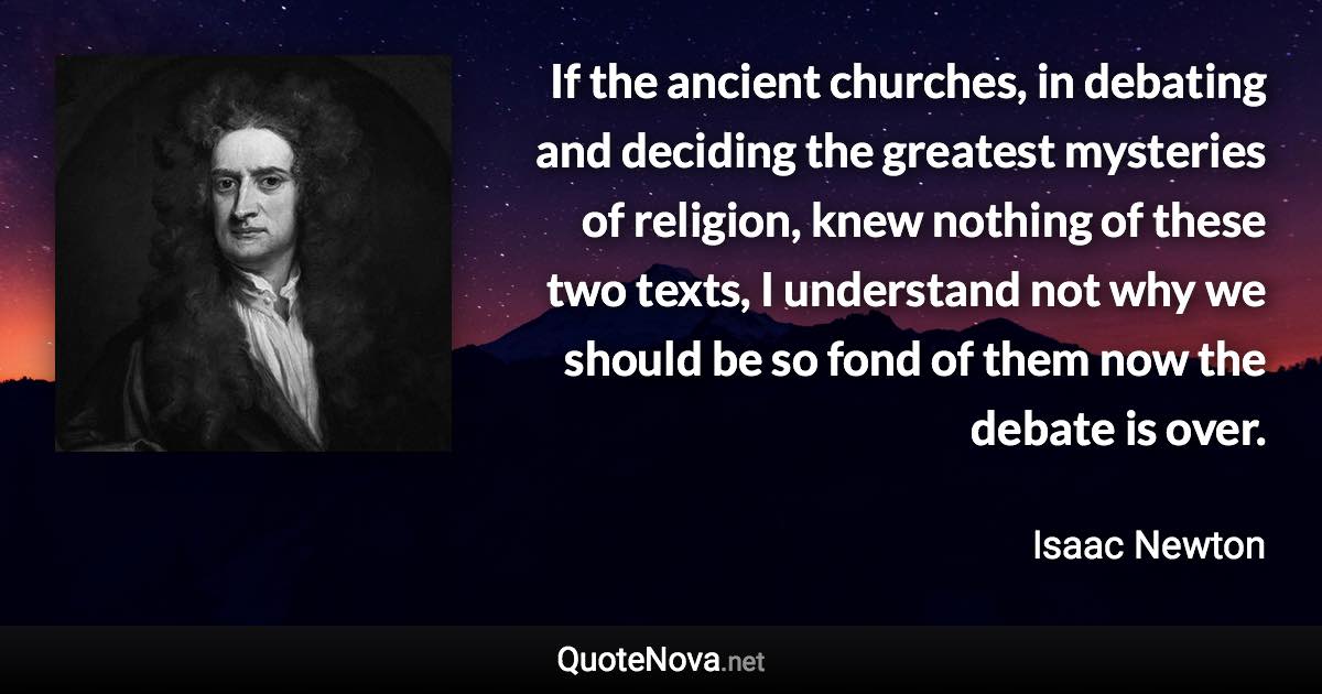 If the ancient churches, in debating and deciding the greatest mysteries of religion, knew nothing of these two texts, I understand not why we should be so fond of them now the debate is over. - Isaac Newton quote