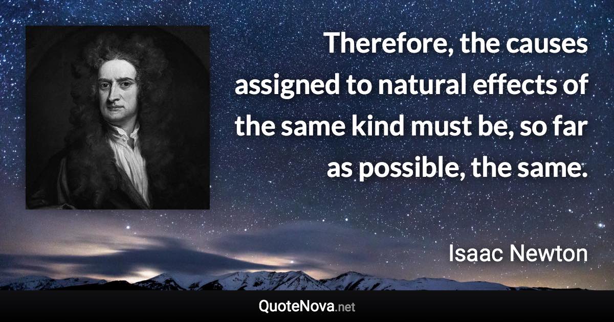 Therefore, the causes assigned to natural effects of the same kind must be, so far as possible, the same. - Isaac Newton quote