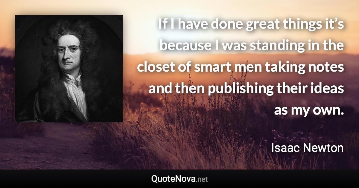 If I have done great things it’s because I was standing in the closet of smart men taking notes and then publishing their ideas as my own. - Isaac Newton quote