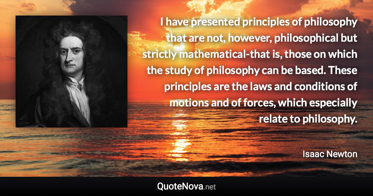 I have presented principles of philosophy that are not, however, philosophical but strictly mathematical-that is, those on which the study of philosophy can be based. These principles are the laws and conditions of motions and of forces, which especially relate to philosophy. - Isaac Newton quote