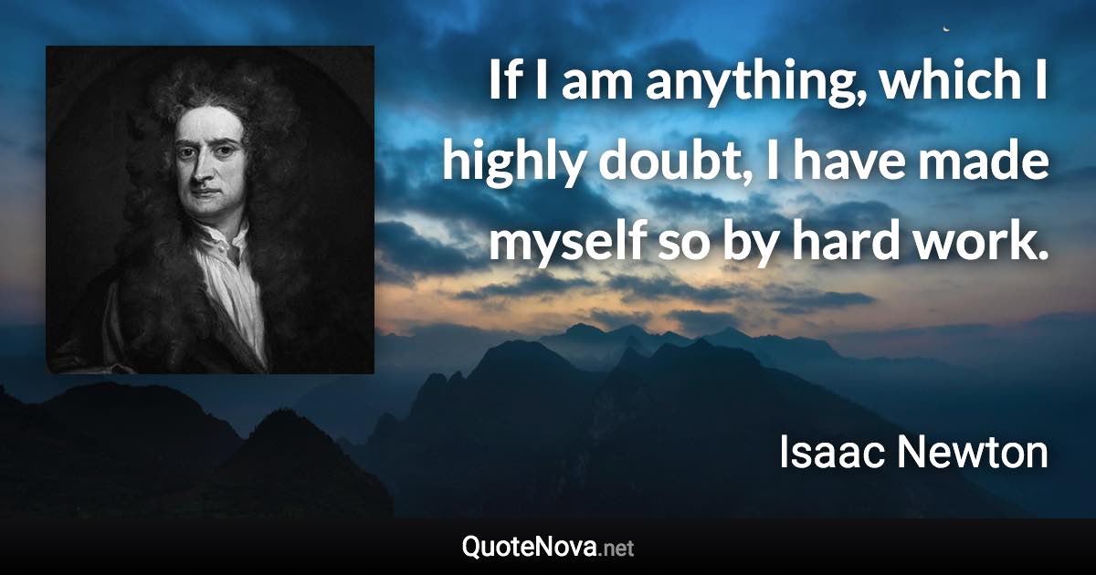 If I am anything, which I highly doubt, I have made myself so by hard work. - Isaac Newton quote