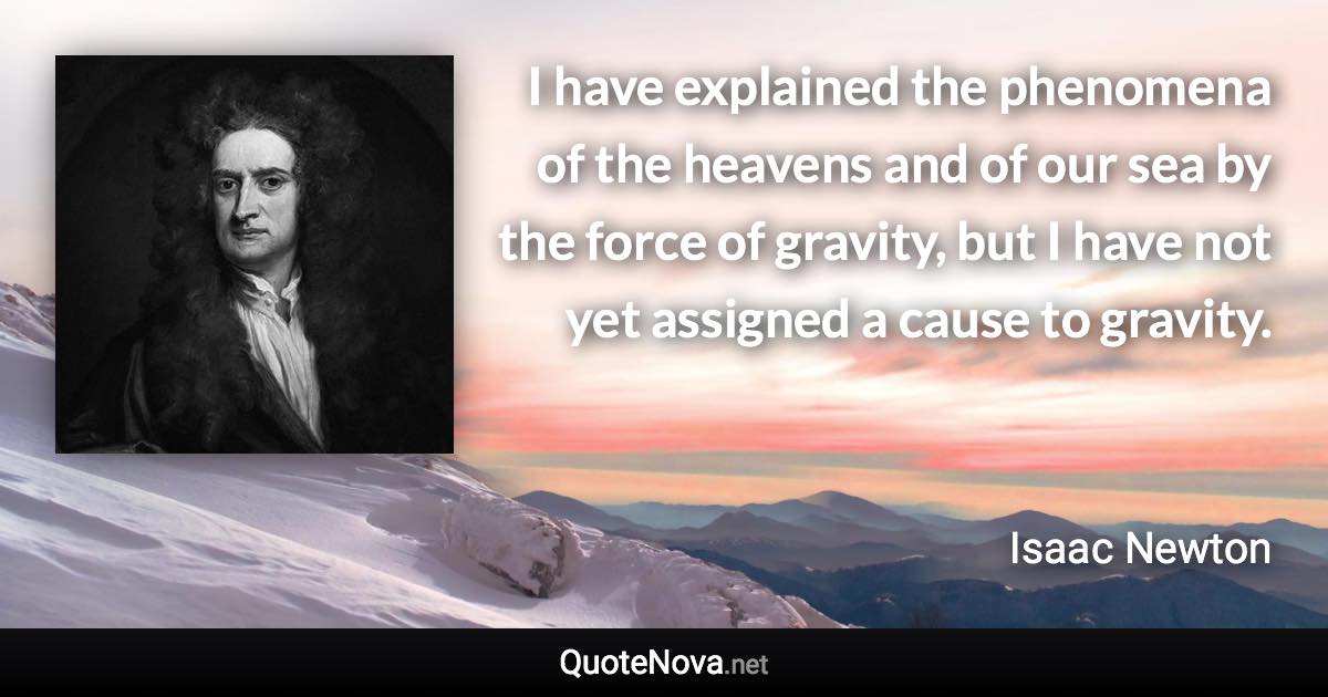 I have explained the phenomena of the heavens and of our sea by the force of gravity, but I have not yet assigned a cause to gravity. - Isaac Newton quote