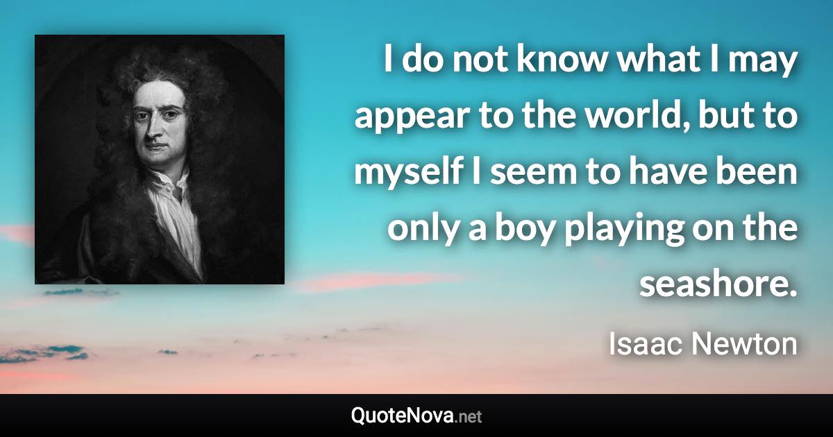 I do not know what I may appear to the world, but to myself I seem to have been only a boy playing on the seashore. - Isaac Newton quote