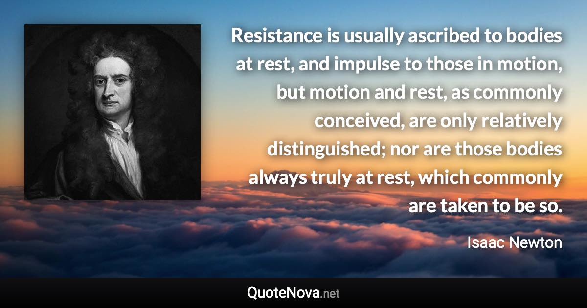Resistance is usually ascribed to bodies at rest, and impulse to those in motion, but motion and rest, as commonly conceived, are only relatively distinguished; nor are those bodies always truly at rest, which commonly are taken to be so. - Isaac Newton quote