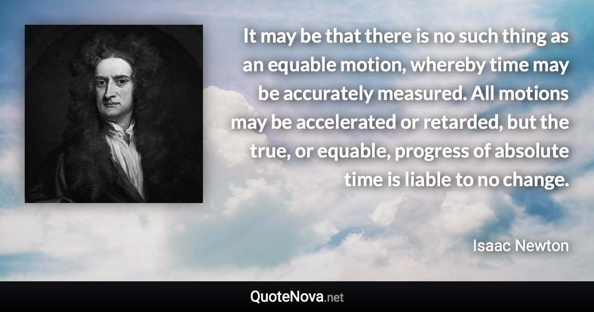 It may be that there is no such thing as an equable motion, whereby time may be accurately measured. All motions may be accelerated or retarded, but the true, or equable, progress of absolute time is liable to no change. - Isaac Newton quote