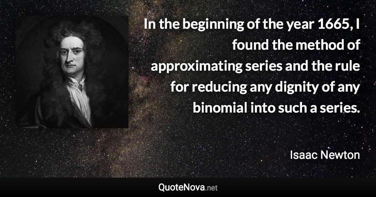 In the beginning of the year 1665, I found the method of approximating series and the rule for reducing any dignity of any binomial into such a series. - Isaac Newton quote