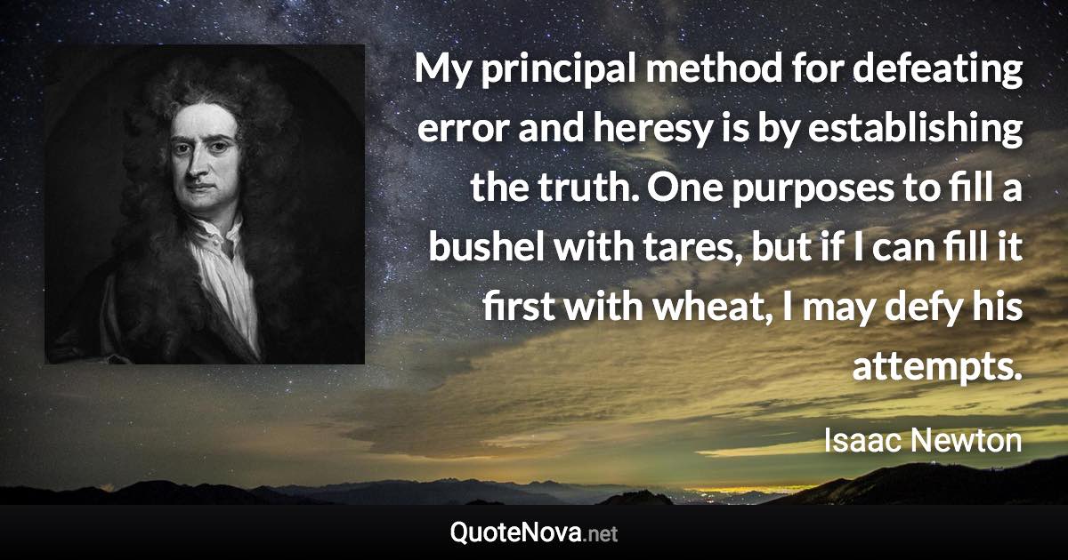 My principal method for defeating error and heresy is by establishing the truth. One purposes to fill a bushel with tares, but if I can fill it first with wheat, I may defy his attempts. - Isaac Newton quote