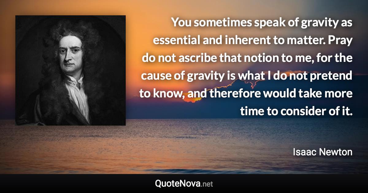 You sometimes speak of gravity as essential and inherent to matter. Pray do not ascribe that notion to me, for the cause of gravity is what I do not pretend to know, and therefore would take more time to consider of it. - Isaac Newton quote