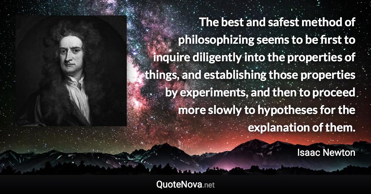 The best and safest method of philosophizing seems to be first to inquire diligently into the properties of things, and establishing those properties by experiments, and then to proceed more slowly to hypotheses for the explanation of them. - Isaac Newton quote