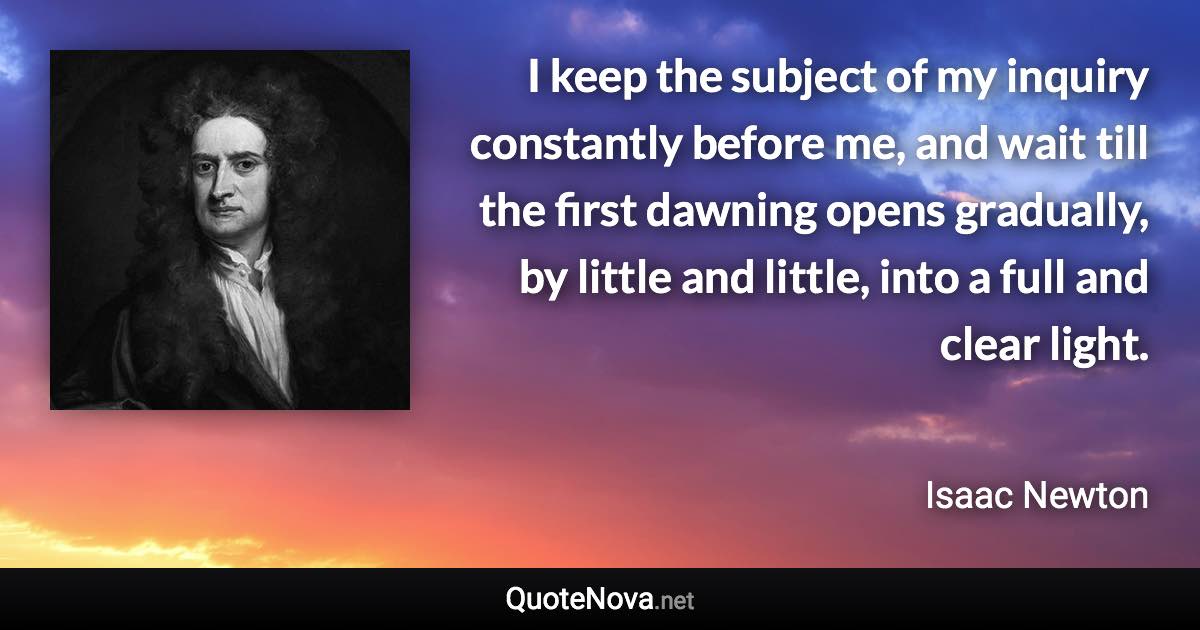 I keep the subject of my inquiry constantly before me, and wait till the first dawning opens gradually, by little and little, into a full and clear light. - Isaac Newton quote