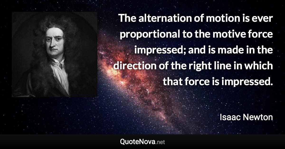 The alternation of motion is ever proportional to the motive force impressed; and is made in the direction of the right line in which that force is impressed. - Isaac Newton quote