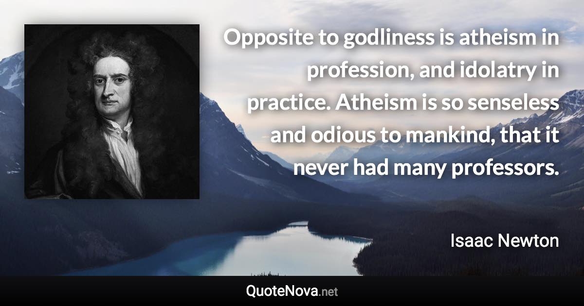 Opposite to godliness is atheism in profession, and idolatry in practice. Atheism is so senseless and odious to mankind, that it never had many professors. - Isaac Newton quote