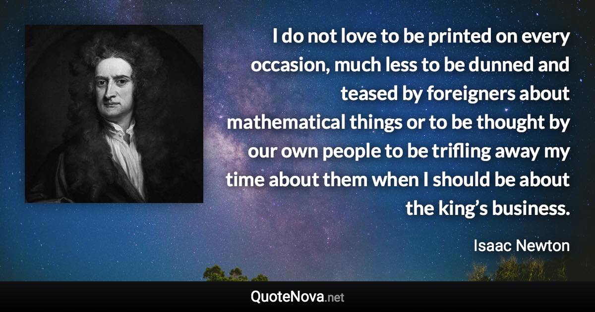 I do not love to be printed on every occasion, much less to be dunned and teased by foreigners about mathematical things or to be thought by our own people to be trifling away my time about them when I should be about the king’s business. - Isaac Newton quote