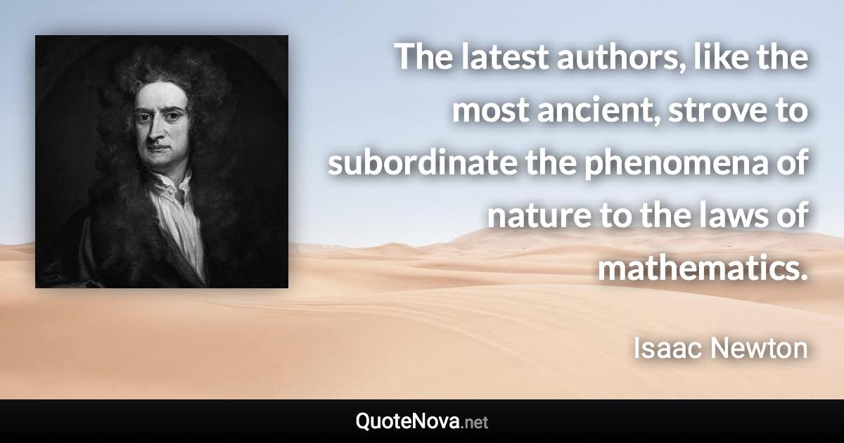 The latest authors, like the most ancient, strove to subordinate the phenomena of nature to the laws of mathematics. - Isaac Newton quote