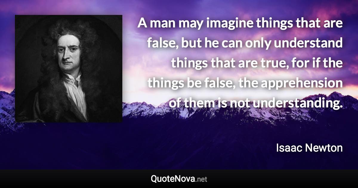 A man may imagine things that are false, but he can only understand things that are true, for if the things be false, the apprehension of them is not understanding. - Isaac Newton quote