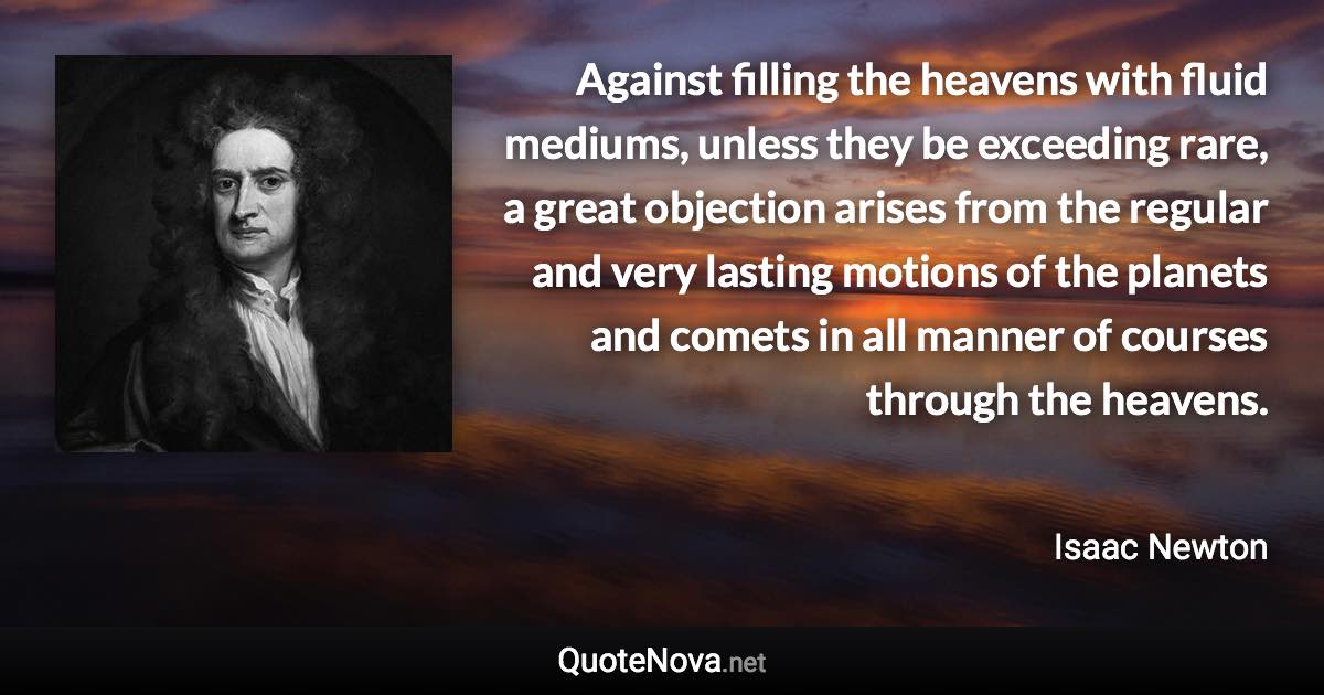 Against filling the heavens with fluid mediums, unless they be exceeding rare, a great objection arises from the regular and very lasting motions of the planets and comets in all manner of courses through the heavens. - Isaac Newton quote