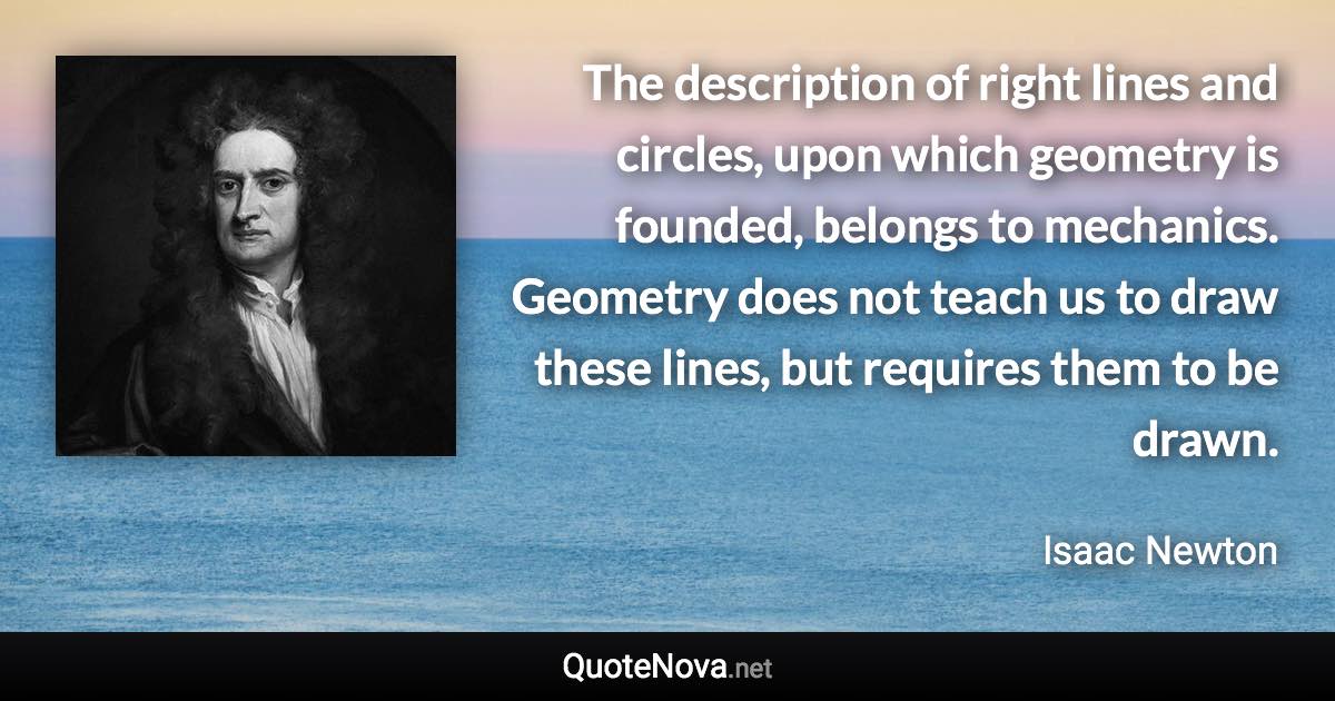 The description of right lines and circles, upon which geometry is founded, belongs to mechanics. Geometry does not teach us to draw these lines, but requires them to be drawn. - Isaac Newton quote