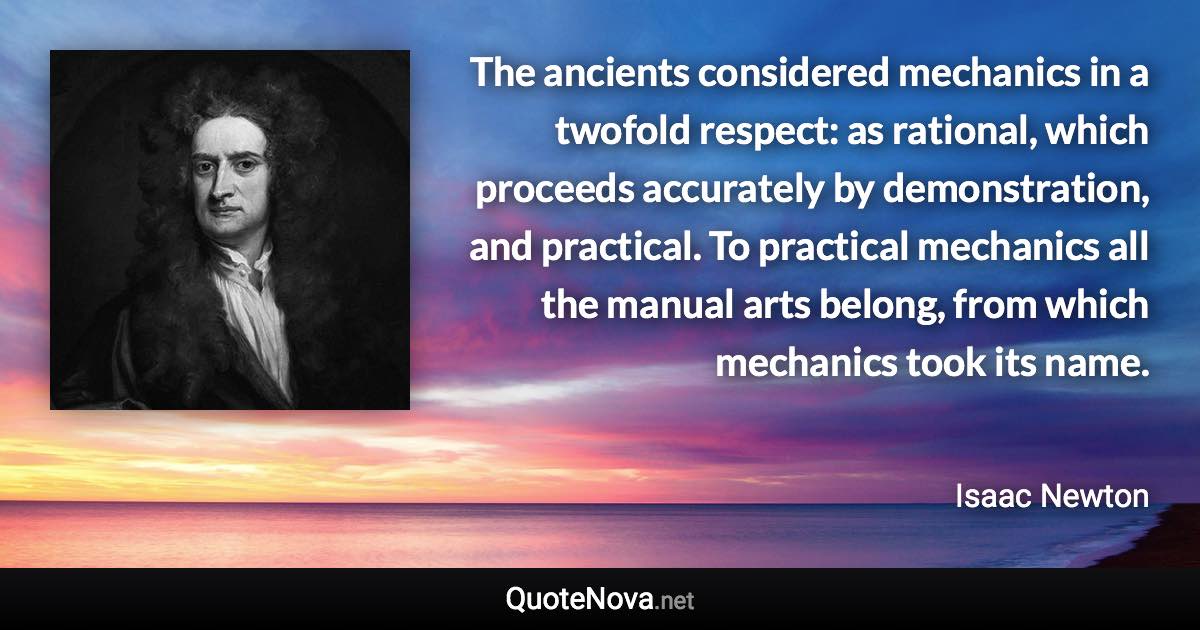 The ancients considered mechanics in a twofold respect: as rational, which proceeds accurately by demonstration, and practical. To practical mechanics all the manual arts belong, from which mechanics took its name. - Isaac Newton quote