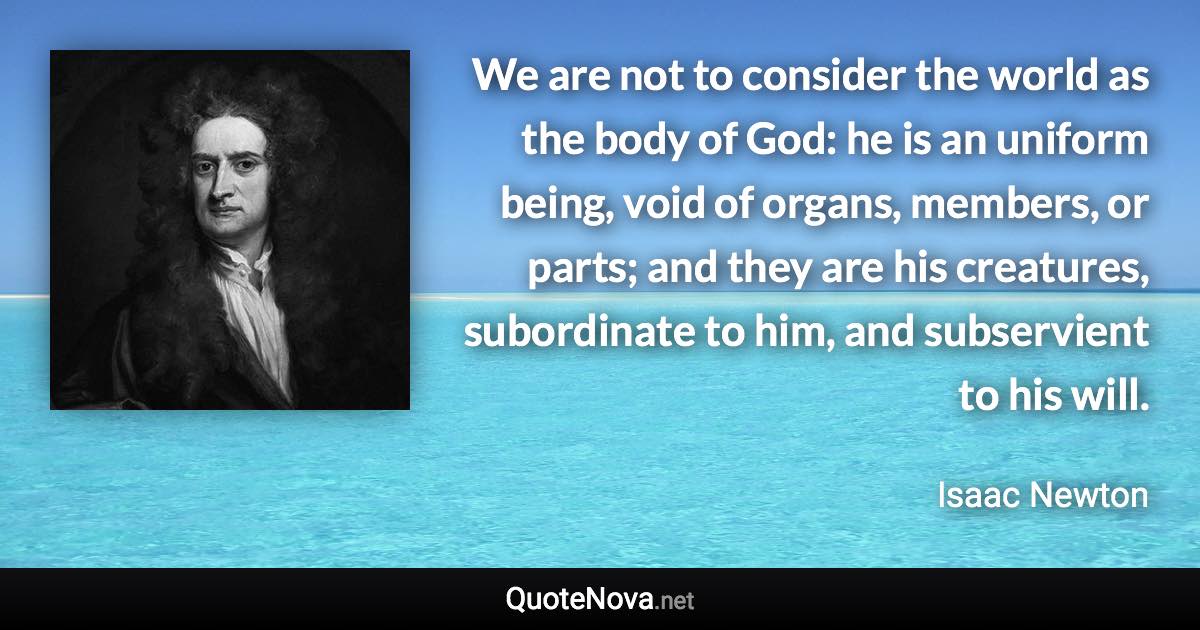 We are not to consider the world as the body of God: he is an uniform being, void of organs, members, or parts; and they are his creatures, subordinate to him, and subservient to his will. - Isaac Newton quote