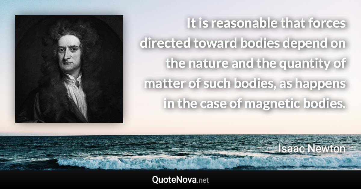 It is reasonable that forces directed toward bodies depend on the nature and the quantity of matter of such bodies, as happens in the case of magnetic bodies. - Isaac Newton quote