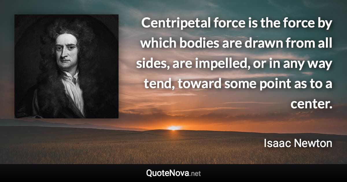 Centripetal force is the force by which bodies are drawn from all sides, are impelled, or in any way tend, toward some point as to a center. - Isaac Newton quote