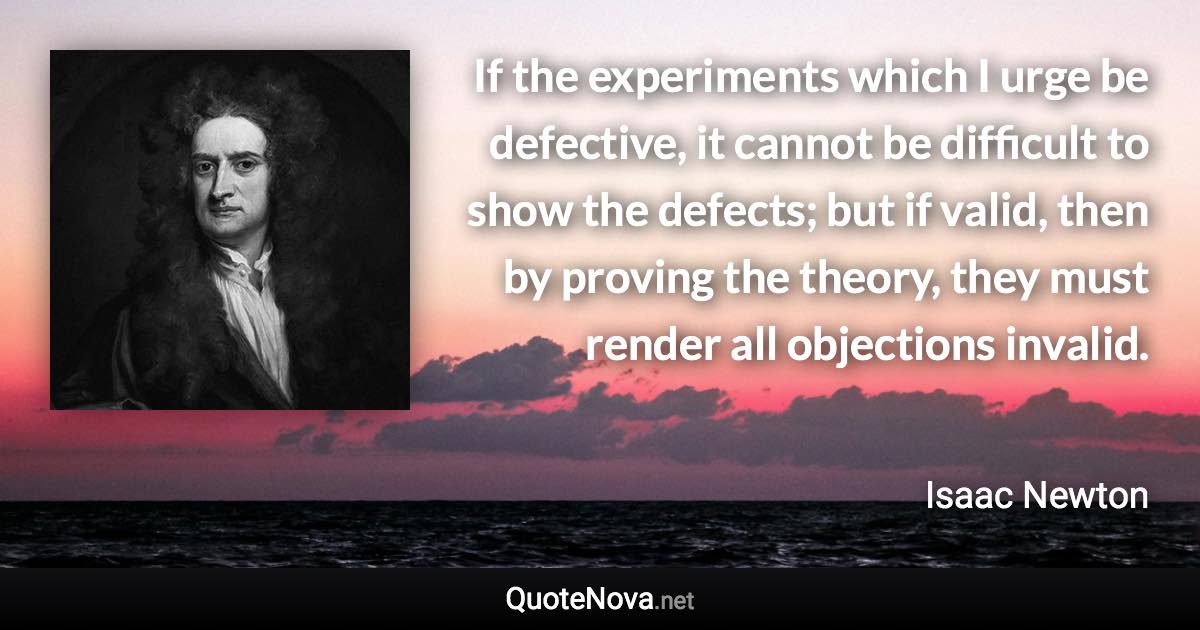 If the experiments which I urge be defective, it cannot be difficult to show the defects; but if valid, then by proving the theory, they must render all objections invalid. - Isaac Newton quote